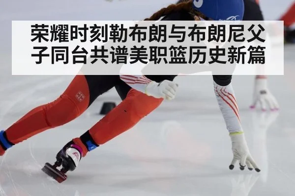 荣耀时刻勒布朗与布朗尼父子同台共谱美职篮历史新篇